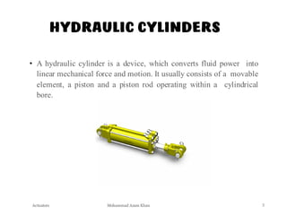 Mohammad Azam Khan
HYDRAULIC CYLINDERS
• A hydraulic cylinder is a device, which converts fluid power into
linear mechanical force and motion. It usually consists of a movable
element, a piston and a piston rod operating within a cylindrical
bore.
Actuators 3
 
