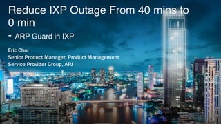 Reduce IXP Outage From 40 mins to
0 min 
- ARP Guard in IXP
Eric Choi
Senior Product Manager, Product Management
Service Provider Group, APJ
 