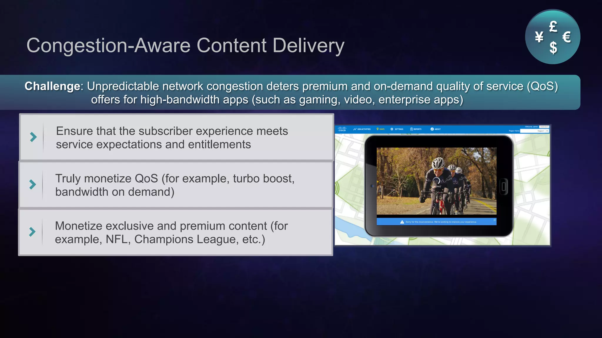 Cisco Confidential 25© 2013-2014 Cisco and/or its affiliates. All rights reserved.
Congestion-Aware Content Delivery
Challenge: Unpredictable network congestion deters premium and on-demand quality of service (QoS)
offers for high-bandwidth apps (such as gaming, video, enterprise apps)
Ensure that the subscriber experience meets
service expectations and entitlements
Truly monetize QoS (for example, turbo boost,
bandwidth on demand)
Monetize exclusive and premium content (for
example, NFL, Champions League, etc.)
¥ €
£
$
 
