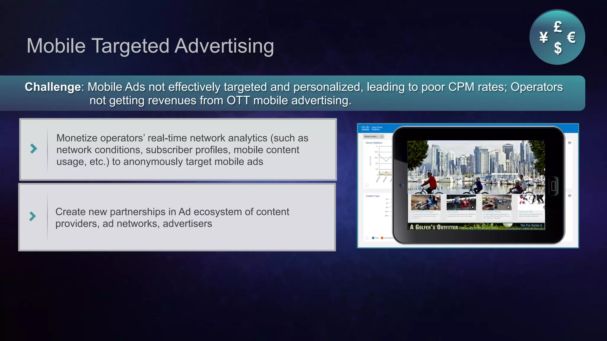 Cisco Confidential 28© 2013-2014 Cisco and/or its affiliates. All rights reserved.
Mobile Targeted Advertising
Challenge: Mobile Ads not effectively targeted and personalized, leading to poor CPM rates; Operators
not getting revenues from OTT mobile advertising.
Monetize operators’ real-time network analytics (such as
network conditions, subscriber profiles, mobile content
usage, etc.) to anonymously target mobile ads
Create new partnerships in Ad ecosystem of content
providers, ad networks, advertisers
¥ €
£
$
 