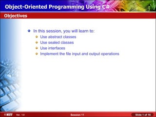 Object-Oriented Programming Using C#
Objectives


                In this session, you will learn to:
                   Use abstract classes
                   Use sealed classes
                   Use interfaces
                   Implement the file input and output operations




     Ver. 1.0                        Session 11                     Slide 1 of 16
 