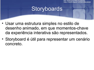 Storyboards

• Usar uma estrutura simples no estilo de
  desenho animado, em que momentos-chave
  da experiência interativa são representados.
• Storyboard é útil para representar um cenário
  concreto.
 