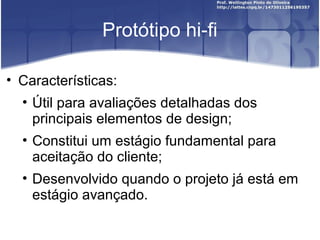 Protótipo hi-fi

• Características:
  • Útil para avaliações detalhadas dos
    principais elementos de design;
  • Constitui um estágio fundamental para
    aceitação do cliente;
  • Desenvolvido quando o projeto já está em
    estágio avançado.
 