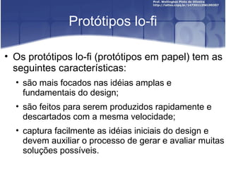 Protótipos lo-fi

• Os protótipos lo-fi (protótipos em papel) tem as
  seguintes características:
  • são mais focados nas idéias amplas e
    fundamentais do design;
  • são feitos para serem produzidos rapidamente e
    descartados com a mesma velocidade;
  • captura facilmente as idéias iniciais do design e
    devem auxiliar o processo de gerar e avaliar muitas
    soluções possíveis.
 