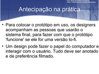Antecipação na prática

• Para colocar o protótipo em uso, os designers
  acompanham as pessoas que usarão o
  sistema final, para fazer com que o protótipo
  'funcione' se ele for uma versão lo-fi.
• Um design pode fazer o papel do computador e
  interagir com o usuário. Tudo deve ser anotado
  e de preferência filmado.
 