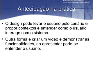 Antecipação na prática

• O design pode levar o usuario pelo cenário e
  propor contextos e entender como o usuário
  interage com o sistema.
• Outra forma é criar um vídeo e demonstrar as
  funcionalidades, ao apresentar pode-se
  entender o usuário.
 