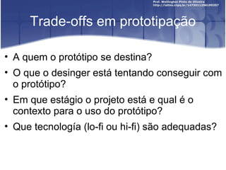 Trade-offs em prototipação

• A quem o protótipo se destina?
• O que o desinger está tentando conseguir com
  o protótipo?
• Em que estágio o projeto está e qual é o
  contexto para o uso do protótipo?
• Que tecnología (lo-fi ou hi-fi) são adequadas?
 