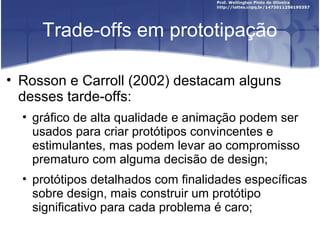 Trade-offs em prototipação

• Rosson e Carroll (2002) destacam alguns
  desses tarde-offs:
  • gráfico de alta qualidade e animação podem ser
    usados para criar protótipos convincentes e
    estimulantes, mas podem levar ao compromisso
    prematuro com alguma decisão de design;
  • protótipos detalhados com finalidades específicas
    sobre design, mais construir um protótipo
    significativo para cada problema é caro;
 