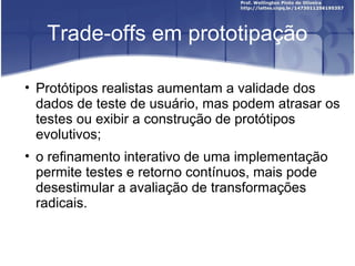 Trade-offs em prototipação

• Protótipos realistas aumentam a validade dos
  dados de teste de usuário, mas podem atrasar os
  testes ou exibir a construção de protótipos
  evolutivos;
• o refinamento interativo de uma implementação
  permite testes e retorno contínuos, mais pode
  desestimular a avaliação de transformações
  radicais.
 
