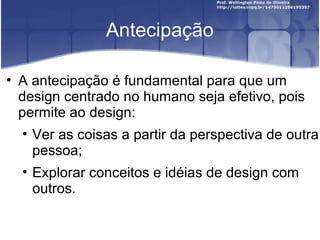 Antecipação

• A antecipação é fundamental para que um
  design centrado no humano seja efetivo, pois
  permite ao design:
   • Ver as coisas a partir da perspectiva de outra
     pessoa;
   • Explorar conceitos e idéias de design com
     outros.
 