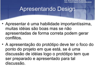 Apresentando Design

• Apresentar é uma habilidade importantíssima,
  muitas idéias são boas mas se não
  apresentadas de forma correta podem gerar
  conflitos.
• A apresentação do protótipo deve ter o foco do
  ponto do projeto em que está, se é uma
  discussão de idéias logo o protótipo tem que
  ser preparado e apresentado para tal
  discussão.
 
