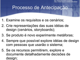 Processo de Antecipação

1. Examine os requisitos e os cenários;
2. Crie representações das suas idéias de
   design (cenários, storyboards);
3. Se produto é novo experimente metáforas;
4. Sempre que possível explore idéias de design
   com pessoas que usarão o sistema;
5. Se os recursos permitirem, explore e
   documente detalhadamente decisões de
   design;
 