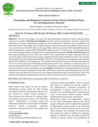 © 2020, IJPBA. All Rights Reserved 56
RESEARCH ARTICLE
Formulation and Biological Evaluation of Some Selected Medicinal Plants
for Anti-inflammatory Potential
Neelesh Kumar*, Arun Patel, Himanshu B. Sahoo
Department of Pharmaceutical Sciences, RKDF College of Pharmacy, SRK University, Bhopal, Madhya Pradesh, India
Received: 25 January 2020; Revised: 28 February 2020; Accepted: 10 March 2020
ABSTRACT
Objective: The aim of the paper is to assess the anti-inflammatory potential of three medicinal plants
using two rat models. Materials and Methods: Soxhlet extraction approaches utilized to separate the
constituents of interest. Quantitative analysis has been performed to determine the total phenolic and
flavonoid content. Three plants extract employed for the ointment formulation by addition of the extract of
Artocarpus heterophyllus (AH), Murraya koenigii (MK), and Punica granatum (PG) in polyethylene glycol
(PEG) ointment base, a blend of PEG 600 and PEG 4000, and ratio 7:3, respectively. Two rat models based
on chemical induced animals employed for the anti-inflammatory potential. Results and Discussion: All
three plants including AH Lam., MK Linn., and PG Linn. extracted for the major component and have
shown the gallic acid and quercetin as major component for flavonoid and phenol content. The ointment
formulation F3 has showed maximum inhibition (80.95%) at 50 mg/kg dose of carrageenan-induced edema
and 83.33% inhibition at 100 mg/kg dose. The ointment formulation F3 has showed maximum inhibition
(78.57%) at 50 mg/kg dose of histamine persuade edema and 83.33% inhibition at 100 mg/kg dose. F3
ointment formulation is better than the F2 and F1 formulation in inhibition and in all phases showing its
reserve of kinins as well as arachidonic acid. Conclusion: Quantitative and pharmacological evaluation
indicated that ointment formulations of AH, MK, and PG have exploit for anti-inflammatory activity. The
normal extract has shown the least activity but ointment formulations have shown the better result. The
ointment formulations containing plant extracts in 10% amount have better wound healing potential.
Keywords: Anti-inflammatory, carrageenan, gallic acid, histamine, quercetin
INTRODUCTION
When human body affects by the any disease,
inflammatory process guard the body through
stimulation of chemicals and mediators that prevent
the infection by combat foreign substances.[1]
These processes are necessary for optimal repair
and immune surveillance and revival of following
injury.[2]
Inflammation is denoted seeing that
chronological liberation of the mediators including
bioactive amines, eicosanoids, cytokines,
chemokine, and growth factors that regulate and
*Corresponding Author:
Neelesh Kumar,
E-mail: nilesh_kumar029@rediffmail.com
increased vascular permeability.[3]
Pain is external
and expressive incident that directly related to
the inflammation.[4]
Enhanced production of
prostaglandins is directly connected by way of
the pain, fever, and inflammation[5]
and these gush
cause several disease defects includes arthritis,
inflammatory bowel disease, and psoriasis.
Rheumatoid arthritis and degenerative arthritis
are the major inflammatory diseases that affects
people worldwide and the mediators that generated
in inflammation process reaches to the circulation
and may the reason behind the fever and pain.[6]
These mediators also stimulate the immune cells
that activate the signal to enhance the migration
capacity to inflamed tissue and made clusters that
formed by immune systems and combination of
Available Online at www.ijpba.info
International Journal of Pharmaceutical  Biological Archives 2020; 11(1):56-64
ISSN 2582 – 6050
 