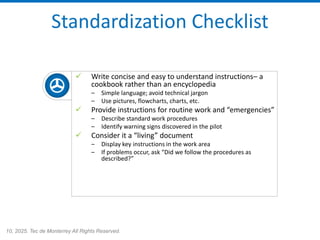 10, 2025. Tec de Monterrey All Rights Reserved.
Standardization Checklist
✓ Write concise and easy to understand instructions– a
cookbook rather than an encyclopedia
– Simple language; avoid technical jargon
– Use pictures, flowcharts, charts, etc.
✓ Provide instructions for routine work and “emergencies”
– Describe standard work procedures
– Identify warning signs discovered in the pilot
✓ Consider it a “living” document
– Display key instructions in the work area
– If problems occur, ask “Did we follow the procedures as
described?”
 