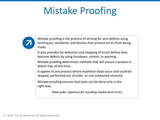 11, 2025. Tec de Monterrey All Rights Reserved.
Mistake Proofing
Mistake proofing is the practice of striving for zero defects using
techniques, standards, and devices that prevent errors from being
made.
It also provides for detection and stopping of errors before they
become defects by using shutdown, control, or warning.
Mistake proofing determines methods that will ensure a process is
defect-free all the time.
It applies to any process where repetitive steps occur and could be
skipped, performed out of order, or not conducted correctly.
Mistake proofing ensures that tasks can be done only in the
right way.
Poka-yoke: Japanese for avoiding inadvertent errors.
 