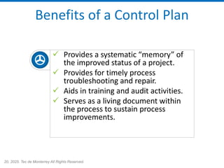 20, 2025. Tec de Monterrey All Rights Reserved.
Benefits of a Control Plan
✓ Provides a systematic “memory” of
the improved status of a project.
✓ Provides for timely process
troubleshooting and repair.
✓ Aids in training and audit activities.
✓ Serves as a living document within
the process to sustain process
improvements.
 