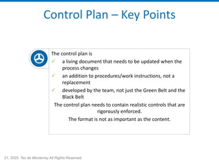 21, 2025. Tec de Monterrey All Rights Reserved.
Control Plan – Key Points
The control plan is
✓ a living document that needs to be updated when the
process changes
✓ an addition to procedures/work instructions, not a
replacement
✓ developed by the team, not just the Green Belt and the
Black Belt
The control plan needs to contain realistic controls that are
rigorously enforced.
The format is not as important as the content.
 