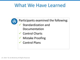 22, 2025. Tec de Monterrey All Rights Reserved.
What We Have Learned
Participants examined the following:
✓ Standardization and
Documentation
✓ Control Charts
✓ Mistake Proofing
✓ Control Plans
 