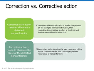 5, 2025. Tec de Monterrey All Rights Reserved.
Correction vs. Corrective action
If the detected non-conformity is a defective product
or, for example, an incorrect invoice, then
reworking the defective product or the incorrect
invoice is considered a correction.
Correction is an action
taken to eliminate a
detected
nonconformity.
This requires understanding the root cause and taking
action to eliminate the root cause(s) to prevent
recurrence of nonconformity.
Corrective action is
taken to eliminate the
cause of the detected
nonconformity.
 