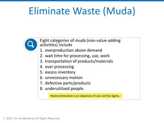 7, 2025. Tec de Monterrey All Rights Reserved.
Eliminate Waste (Muda)
Eight categories of muda (non-value-adding
activities) include
1. overproduction above demand
2. wait time for processing, use, work
3. transportation of products/materials
4. over processing
5. excess inventory
6. unnecessary motion
7. defective parts/products
8. underutilized people.
Waste elimination is an objective of Lean and Six Sigma.
 