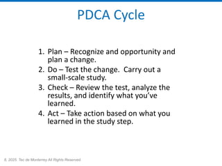 8, 2025. Tec de Monterrey All Rights Reserved.
PDCA Cycle
1. Plan – Recognize and opportunity and
plan a change.
2. Do – Test the change. Carry out a
small-scale study.
3. Check – Review the test, analyze the
results, and identify what you’ve
learned.
4. Act – Take action based on what you
learned in the study step.
 