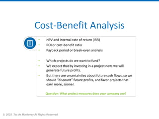 9, 2025. Tec de Monterrey All Rights Reserved.
Cost-Benefit Analysis
• NPV and internal rate of return (IRR)
• ROI or cost-benefit ratio
• Payback period or break-even analysis
• Which projects do we want to fund?
• We expect that by investing in a project now, we will
generate future profits.
• But there are uncertainties about future cash flows, so we
should “discount” future profits, and favor projects that
earn more, sooner.
Question: What project measures does your company use?
 