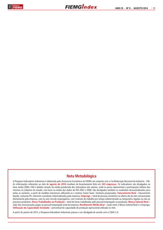 ANO 25 - Nº 8 - AGOSTO 2014 | 11 
Nota Metodológica 
A Pesquisa Indicadores Industriais é elaborada pela Assessoria Econômica da FIEMG em conjunto com a Confederação Nacional da Indústria - CNI. 
As informações referentes ao mês de agosto de 2014 resultam de levantamento feito em 243 empresas. Os indicadores são divulgados na 
base média 2006=100 e obtidos através da média ponderada dos indicadores dos setores, onde os pesos representam a participação relativa dos 
mesmos na indústria do estado, com base na média dos dados da PIA 2007 e 2008. São divulgados também os resultados dessazonalizados para 
todas as variáveis, a partir de modelos estruturais utilizando-se o sistema Tramo Seats. Variáveis pesquisadas: Faturamento Real – faturamento 
líquido, exclusive IPI, referente a produtos industrializados pela empresa; Emprego – total de pessoas existentes no último dia do mês remuneradas 
diretamente pela empresa, com ou sem vínculo empregatício, com contrato de trabalho por tempo indeterminado ou temporário, ligadas ou não ao 
processo produtivo; Horas Trabalhadas na Produção – total de horas trabalhadas pelo pessoal empregado na produção; Massa Salarial Real – 
valor das remunerações pagas ao pessoal empregado total da empresa; Rendimento Médio Real – razão entre a Massa Salarial Real e o Emprego; 
Utilização da Capacidade Instalada – percentual da capacidade de produção operacional utilizada no mês. 
A partir de janeiro de 2013, a Pesquisa Indicadores Industriais passou a ser divulgada de acordo com a CNAE 2.0. 
 