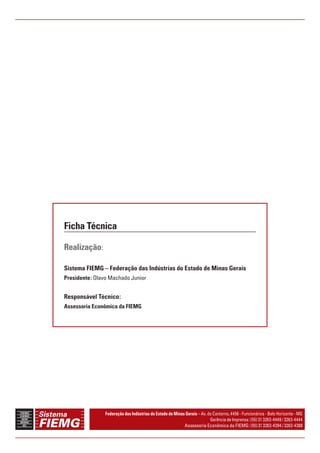 Ficha Técnica 
Realização: 
Sistema FIEMG – Federação das Indústrias do Estado de Minas Gerais 
Presidente: Olavo Machado Junior 
Responsável Técnico: 
Assessoria Econômica da FIEMG 
Federação das Indústrias do Estado de Minas Gerais – Av. do Contorno, 4456 - Funcionários - Belo Horizonte - MG 
Gerência de Imprensa: (55) 31 3263-4449 / 3263-4444 
Assessoria Econômica da FIEMG: (55) 31 3263-4394 / 3263-4388 
