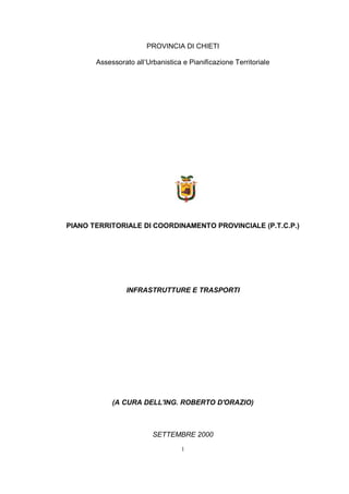 PROVINCIA DI CHIETI
Assessorato all’Urbanistica e Pianificazione Territoriale

PIANO TERRITORIALE DI COORDINAMENTO PROVINCIALE (P.T.C.P.)

INFRASTRUTTURE E TRASPORTI

(A CURA DELL'ING. ROBERTO D'ORAZIO)

SETTEMBRE 2000
1

 
