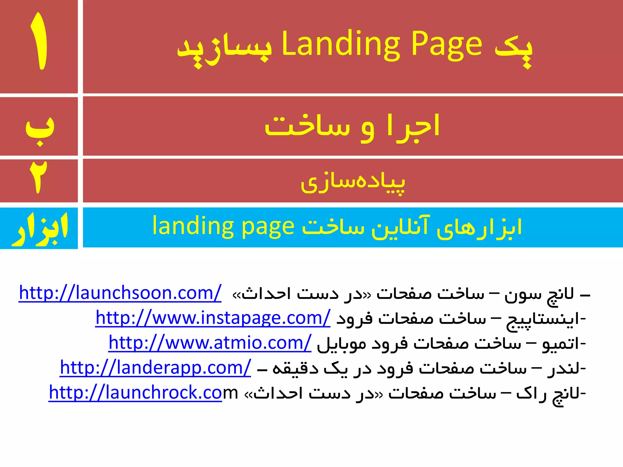 ‫یک‬Landing Page‫بسازید‬1
‫ب‬ ‫سبخت‬ ٚ ‫اجزا‬
2 ‫سبسی‬ٜ‫پیبد‬
-ٖٛ‫س‬ ‫ال٘چ‬–‫غفحبت‬ ‫سبخت‬«‫احذاث‬ ‫دست‬ ‫در‬»http://launchsoon.com/
-‫ایٙستبپیج‬–‫فزٚد‬ ‫غفحبت‬ ‫سبخت‬http://www.instapage.com/
-ٛ‫اتٕی‬–ُ‫ٔٛثبی‬ ‫فزٚد‬ ‫غفحبت‬ ‫سبخت‬http://www.atmio.com/
-‫ِٙذر‬–ٝ‫دلیم‬ ‫یه‬ ‫در‬ ‫فزٚد‬ ‫غفحبت‬ ‫سبخت‬-http://landerapp.com/
-‫ران‬ ‫ال٘چ‬–‫غفحبت‬ ‫سبخت‬«‫احذاث‬ ‫دست‬ ‫در‬»mhttp://launchrock.co
‫سبخت‬ ٗ‫آ٘الی‬ ‫اثشارٞبی‬landing page‫ابسار‬
 