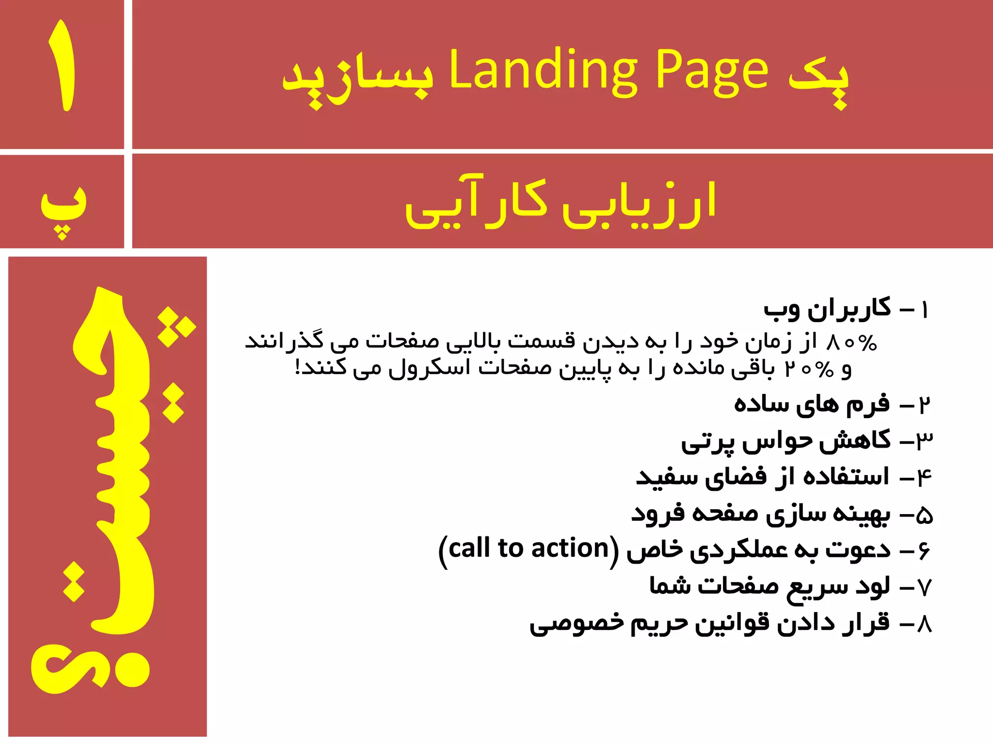 ‫یک‬Landing Page‫بسازید‬1
1-‫ٚة‬ ٖ‫وبرثزا‬
80"‫ٌذرا٘ٙذ‬ ‫ٔی‬ ‫غفحبت‬ ‫ثبالیی‬ ‫لسٕت‬ ٖ‫دیذ‬ ٝ‫ث‬ ‫را‬ ‫خٛد‬ ٖ‫سٔب‬ ‫اس‬
ٚ20"‫وٙٙذ‬ ‫ٔی‬ َٚ‫اسىز‬ ‫غفحبت‬ ٗ‫پبیی‬ ٝ‫ث‬ ‫را‬ ٜ‫ٔب٘ذ‬ ‫ثبلی‬!
2-ٜ‫سبد‬ ‫ٞبی‬ ْ‫فز‬
3-‫پزتی‬ ‫حٛاس‬ ‫وبٞص‬
4-‫سفیذ‬ ‫فؿبی‬ ‫اس‬ ٜ‫استفبد‬
5-‫فزٚد‬ ٝ‫غفح‬ ‫سبسی‬ ٝٙ‫ثٟی‬
6-‫خبظ‬ ‫ػّٕىزدی‬ ٝ‫ث‬ ‫دػٛت‬$call to action#
7-‫ضٕب‬ ‫غفحبت‬ ‫سزیغ‬ ‫ِٛد‬
8-‫خػٛغی‬ ٓ‫حزی‬ ٗ‫لٛا٘ی‬ ٖ‫داد‬ ‫لزار‬
‫پ‬ ‫وبرآیی‬ ‫ارسیبثی‬
‫چیست؟‬
 
