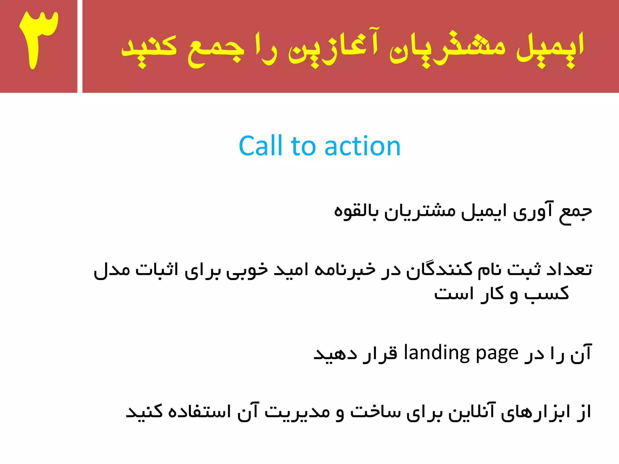 ‫کىید‬ ‫جمع‬ ‫را‬ ‫آغازیه‬ ‫مشتریان‬ ‫ایمیل‬3
Call to action
‫جٕغ‬‫آٚری‬ُ‫ایٕی‬ٖ‫ٔطتزیب‬ٜٛ‫ثبِم‬
َ‫ٔذ‬ ‫اثجبت‬ ‫ثزای‬ ‫خٛثی‬ ‫أیذ‬ ٝٔ‫خجز٘ب‬ ‫در‬ ٖ‫وٙٙذٌب‬ ْ‫٘ب‬ ‫ثجت‬ ‫تؼذاد‬
‫است‬ ‫وبر‬ ٚ ‫وست‬
‫در‬ ‫را‬ ٖ‫آ‬landing page‫دٞیذ‬ ‫لزار‬
‫وٙیذ‬ ٜ‫استفبد‬ ٖ‫آ‬ ‫ٔذیزیت‬ ٚ ‫سبخت‬ ‫ثزای‬ ٗ‫آ٘الی‬ ‫اثشارٞبی‬ ‫اس‬
 