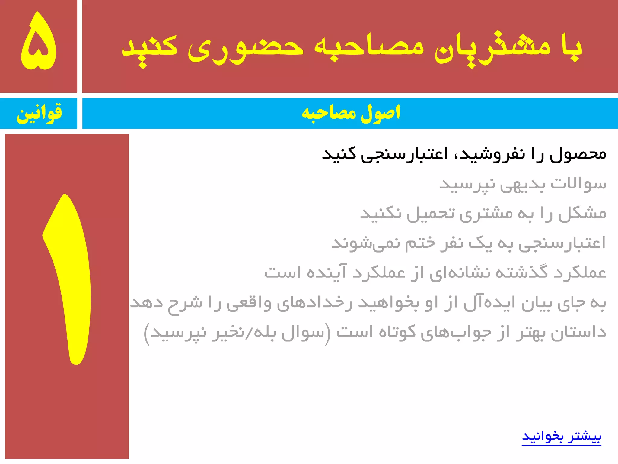 ‫کىید‬ ‫حضًری‬ ٍ‫مصاحب‬ ‫مشتریان‬ ‫با‬5
‫قًاویه‬ ‫مصاحبه‬ ‫اصًل‬
‫وٙیذ‬ ‫اػتجبرسٙجی‬ ،‫٘فزٚضیذ‬ ‫را‬ َٛ‫ٔحػ‬
‫٘پزسیذ‬ ‫ثذیٟی‬ ‫سٛاالت‬
‫٘ىٙیذ‬ ُ‫تحٕی‬ ‫ٔطتزی‬ ٝ‫ث‬ ‫را‬ ُ‫ٔطى‬
‫ضٛ٘ذ‬‫ٕ٘ی‬ ٓ‫خت‬ ‫٘فز‬ ‫یه‬ ٝ‫ث‬ ‫اػتجبرسٙجی‬
‫است‬ ٜ‫آیٙذ‬ ‫ػّٕىزد‬ ‫اس‬ ‫ای‬ٝ٘‫٘طب‬ ٝ‫ٌذضت‬ ‫ػّٕىزد‬
‫دٞذ‬ ‫ضزح‬ ‫را‬ ‫ٚالؼی‬ ‫رخذادٞبی‬ ‫ثخٛاٞیذ‬ ٚ‫ا‬ ‫اس‬ َ‫آ‬ٜ‫ایذ‬ ٖ‫ثیب‬ ‫جبی‬ ٝ‫ث‬
‫است‬ ٜ‫وٛتب‬ ‫ٞبی‬‫جٛاة‬ ‫اس‬ ‫ثٟتز‬ ٖ‫داستب‬$ّٝ‫ث‬ َ‫سٛا‬/‫٘پزسیذ‬ ‫٘خیز‬#
‫ثخٛا٘یذ‬ ‫ثیطتز‬
 