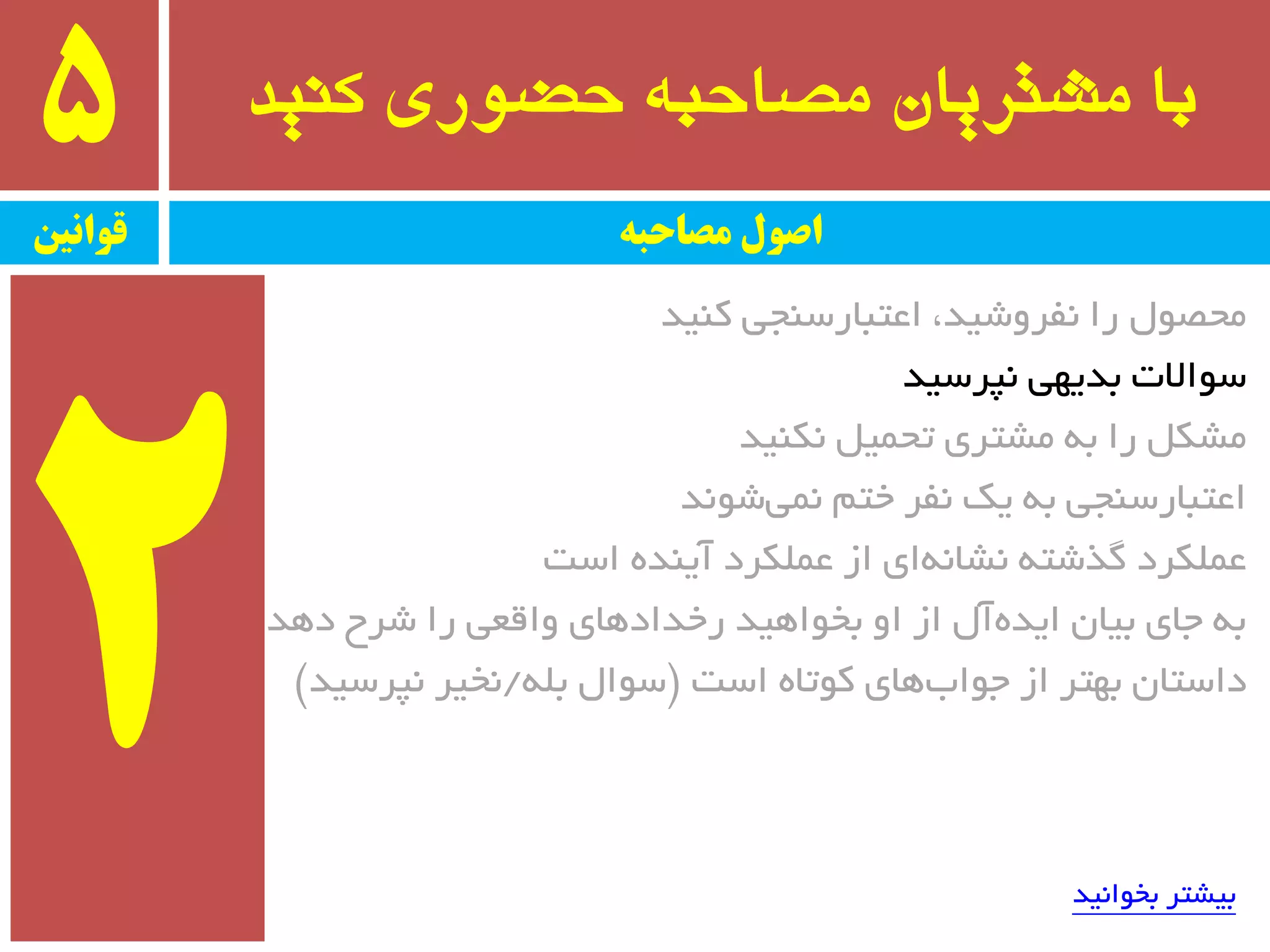 ‫کىید‬ ‫حضًری‬ ٍ‫مصاحب‬ ‫مشتریان‬ ‫با‬5
‫قًاویه‬ ‫مصاحبه‬ ‫اصًل‬
‫وٙیذ‬ ‫اػتجبرسٙجی‬ ،‫٘فزٚضیذ‬ ‫را‬ َٛ‫ٔحػ‬
‫٘پزسیذ‬ ‫ثذیٟی‬ ‫سٛاالت‬
‫٘ىٙیذ‬ ُ‫تحٕی‬ ‫ٔطتزی‬ ٝ‫ث‬ ‫را‬ ُ‫ٔطى‬
‫ضٛ٘ذ‬‫ٕ٘ی‬ ٓ‫خت‬ ‫٘فز‬ ‫یه‬ ٝ‫ث‬ ‫اػتجبرسٙجی‬
‫است‬ ٜ‫آیٙذ‬ ‫ػّٕىزد‬ ‫اس‬ ‫ای‬ٝ٘‫٘طب‬ ٝ‫ٌذضت‬ ‫ػّٕىزد‬
‫دٞذ‬ ‫ضزح‬ ‫را‬ ‫ٚالؼی‬ ‫رخذادٞبی‬ ‫ثخٛاٞیذ‬ ٚ‫ا‬ ‫اس‬ َ‫آ‬ٜ‫ایذ‬ ٖ‫ثیب‬ ‫جبی‬ ٝ‫ث‬
‫است‬ ٜ‫وٛتب‬ ‫ٞبی‬‫جٛاة‬ ‫اس‬ ‫ثٟتز‬ ٖ‫داستب‬$ّٝ‫ث‬ َ‫سٛا‬/‫٘پزسیذ‬ ‫٘خیز‬#
‫ثخٛا٘یذ‬ ‫ثیطتز‬
 