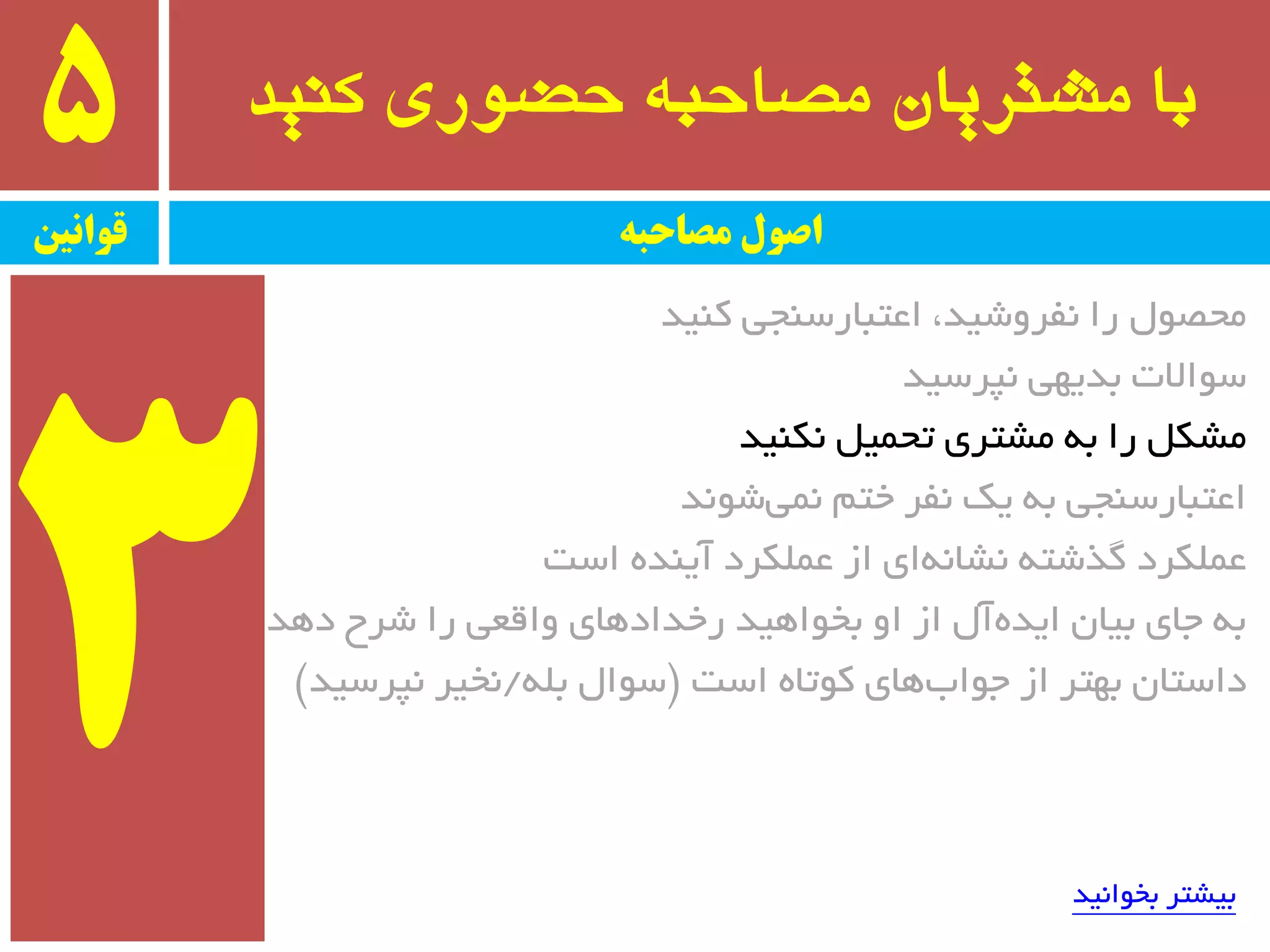 ‫کىید‬ ‫حضًری‬ ٍ‫مصاحب‬ ‫مشتریان‬ ‫با‬5
‫قًاویه‬ ‫مصاحبه‬ ‫اصًل‬
‫وٙیذ‬ ‫اػتجبرسٙجی‬ ،‫٘فزٚضیذ‬ ‫را‬ َٛ‫ٔحػ‬
‫٘پزسیذ‬ ‫ثذیٟی‬ ‫سٛاالت‬
‫٘ىٙیذ‬ ُ‫تحٕی‬ ‫ٔطتزی‬ ٝ‫ث‬ ‫را‬ ُ‫ٔطى‬
‫ضٛ٘ذ‬‫ٕ٘ی‬ ٓ‫خت‬ ‫٘فز‬ ‫یه‬ ٝ‫ث‬ ‫اػتجبرسٙجی‬
‫است‬ ٜ‫آیٙذ‬ ‫ػّٕىزد‬ ‫اس‬ ‫ای‬ٝ٘‫٘طب‬ ٝ‫ٌذضت‬ ‫ػّٕىزد‬
‫دٞذ‬ ‫ضزح‬ ‫را‬ ‫ٚالؼی‬ ‫رخذادٞبی‬ ‫ثخٛاٞیذ‬ ٚ‫ا‬ ‫اس‬ َ‫آ‬ٜ‫ایذ‬ ٖ‫ثیب‬ ‫جبی‬ ٝ‫ث‬
‫است‬ ٜ‫وٛتب‬ ‫ٞبی‬‫جٛاة‬ ‫اس‬ ‫ثٟتز‬ ٖ‫داستب‬$ّٝ‫ث‬ َ‫سٛا‬/‫٘پزسیذ‬ ‫٘خیز‬#
‫ثخٛا٘یذ‬ ‫ثیطتز‬
 