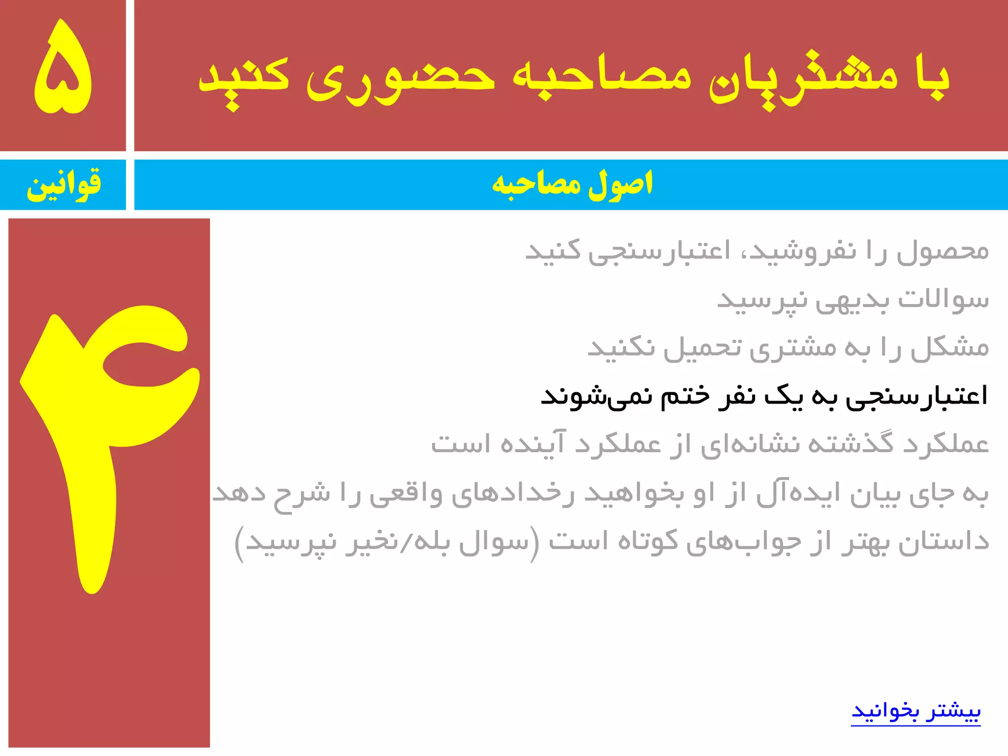 ‫کىید‬ ‫حضًری‬ ٍ‫مصاحب‬ ‫مشتریان‬ ‫با‬5
‫قًاویه‬ ‫مصاحبه‬ ‫اصًل‬
‫وٙیذ‬ ‫اػتجبرسٙجی‬ ،‫٘فزٚضیذ‬ ‫را‬ َٛ‫ٔحػ‬
‫٘پزسیذ‬ ‫ثذیٟی‬ ‫سٛاالت‬
‫٘ىٙیذ‬ ُ‫تحٕی‬ ‫ٔطتزی‬ ٝ‫ث‬ ‫را‬ ُ‫ٔطى‬
‫ضٛ٘ذ‬‫ٕ٘ی‬ ٓ‫خت‬ ‫٘فز‬ ‫یه‬ ٝ‫ث‬ ‫اػتجبرسٙجی‬
‫است‬ ٜ‫آیٙذ‬ ‫ػّٕىزد‬ ‫اس‬ ‫ای‬ٝ٘‫٘طب‬ ٝ‫ٌذضت‬ ‫ػّٕىزد‬
‫دٞذ‬ ‫ضزح‬ ‫را‬ ‫ٚالؼی‬ ‫رخذادٞبی‬ ‫ثخٛاٞیذ‬ ٚ‫ا‬ ‫اس‬ َ‫آ‬ٜ‫ایذ‬ ٖ‫ثیب‬ ‫جبی‬ ٝ‫ث‬
‫است‬ ٜ‫وٛتب‬ ‫ٞبی‬‫جٛاة‬ ‫اس‬ ‫ثٟتز‬ ٖ‫داستب‬$ّٝ‫ث‬ َ‫سٛا‬/‫٘پزسیذ‬ ‫٘خیز‬#
‫ثخٛا٘یذ‬ ‫ثیطتز‬
 