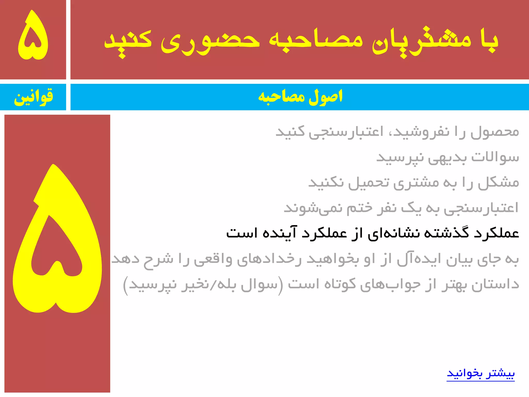 ‫کىید‬ ‫حضًری‬ ٍ‫مصاحب‬ ‫مشتریان‬ ‫با‬5
‫قًاویه‬ ‫مصاحبه‬ ‫اصًل‬
‫وٙیذ‬ ‫اػتجبرسٙجی‬ ،‫٘فزٚضیذ‬ ‫را‬ َٛ‫ٔحػ‬
‫٘پزسیذ‬ ‫ثذیٟی‬ ‫سٛاالت‬
‫٘ىٙیذ‬ ُ‫تحٕی‬ ‫ٔطتزی‬ ٝ‫ث‬ ‫را‬ ُ‫ٔطى‬
‫ضٛ٘ذ‬‫ٕ٘ی‬ ٓ‫خت‬ ‫٘فز‬ ‫یه‬ ٝ‫ث‬ ‫اػتجبرسٙجی‬
‫است‬ ٜ‫آیٙذ‬ ‫ػّٕىزد‬ ‫اس‬ ‫ای‬ٝ٘‫٘طب‬ ٝ‫ٌذضت‬ ‫ػّٕىزد‬
‫دٞذ‬ ‫ضزح‬ ‫را‬ ‫ٚالؼی‬ ‫رخذادٞبی‬ ‫ثخٛاٞیذ‬ ٚ‫ا‬ ‫اس‬ َ‫آ‬ٜ‫ایذ‬ ٖ‫ثیب‬ ‫جبی‬ ٝ‫ث‬
‫است‬ ٜ‫وٛتب‬ ‫ٞبی‬‫جٛاة‬ ‫اس‬ ‫ثٟتز‬ ٖ‫داستب‬$ّٝ‫ث‬ َ‫سٛا‬/‫٘پزسیذ‬ ‫٘خیز‬#
‫ثخٛا٘یذ‬ ‫ثیطتز‬
 