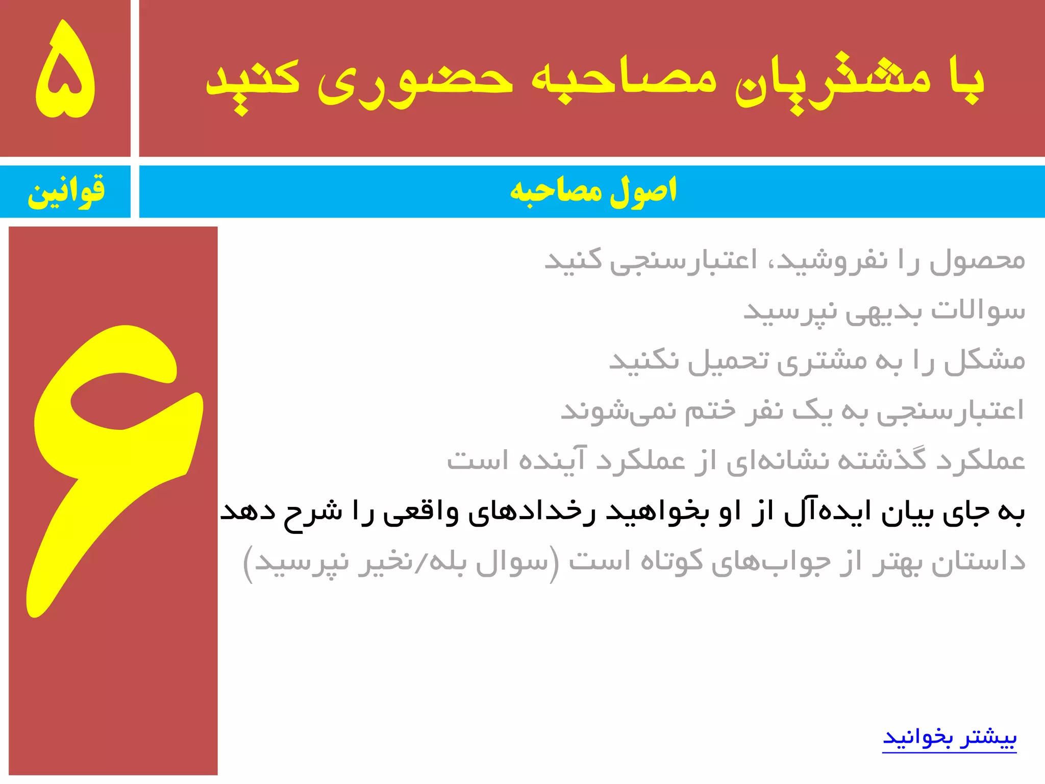 ‫کىید‬ ‫حضًری‬ ٍ‫مصاحب‬ ‫مشتریان‬ ‫با‬5
‫قًاویه‬ ‫مصاحبه‬ ‫اصًل‬
‫وٙیذ‬ ‫اػتجبرسٙجی‬ ،‫٘فزٚضیذ‬ ‫را‬ َٛ‫ٔحػ‬
‫٘پزسیذ‬ ‫ثذیٟی‬ ‫سٛاالت‬
‫٘ىٙیذ‬ ُ‫تحٕی‬ ‫ٔطتزی‬ ٝ‫ث‬ ‫را‬ ُ‫ٔطى‬
‫ضٛ٘ذ‬‫ٕ٘ی‬ ٓ‫خت‬ ‫٘فز‬ ‫یه‬ ٝ‫ث‬ ‫اػتجبرسٙجی‬
‫است‬ ٜ‫آیٙذ‬ ‫ػّٕىزد‬ ‫اس‬ ‫ای‬ٝ٘‫٘طب‬ ٝ‫ٌذضت‬ ‫ػّٕىزد‬
‫دٞذ‬ ‫ضزح‬ ‫را‬ ‫ٚالؼی‬ ‫رخذادٞبی‬ ‫ثخٛاٞیذ‬ ٚ‫ا‬ ‫اس‬ َ‫آ‬ٜ‫ایذ‬ ٖ‫ثیب‬ ‫جبی‬ ٝ‫ث‬
‫است‬ ٜ‫وٛتب‬ ‫ٞبی‬‫جٛاة‬ ‫اس‬ ‫ثٟتز‬ ٖ‫داستب‬$ّٝ‫ث‬ َ‫سٛا‬/‫٘پزسیذ‬ ‫٘خیز‬#
‫ثخٛا٘یذ‬ ‫ثیطتز‬
 