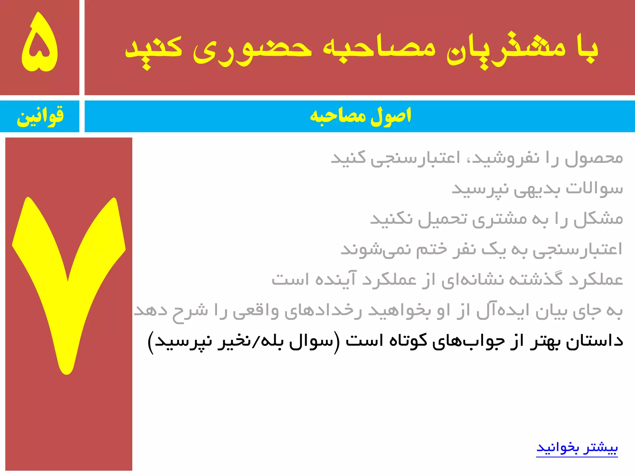 ‫کىید‬ ‫حضًری‬ ٍ‫مصاحب‬ ‫مشتریان‬ ‫با‬5
‫قًاویه‬ ‫مصاحبه‬ ‫اصًل‬
‫وٙیذ‬ ‫اػتجبرسٙجی‬ ،‫٘فزٚضیذ‬ ‫را‬ َٛ‫ٔحػ‬
‫٘پزسیذ‬ ‫ثذیٟی‬ ‫سٛاالت‬
‫٘ىٙیذ‬ ُ‫تحٕی‬ ‫ٔطتزی‬ ٝ‫ث‬ ‫را‬ ُ‫ٔطى‬
‫ضٛ٘ذ‬‫ٕ٘ی‬ ٓ‫خت‬ ‫٘فز‬ ‫یه‬ ٝ‫ث‬ ‫اػتجبرسٙجی‬
‫است‬ ٜ‫آیٙذ‬ ‫ػّٕىزد‬ ‫اس‬ ‫ای‬ٝ٘‫٘طب‬ ٝ‫ٌذضت‬ ‫ػّٕىزد‬
‫دٞذ‬ ‫ضزح‬ ‫را‬ ‫ٚالؼی‬ ‫رخذادٞبی‬ ‫ثخٛاٞیذ‬ ٚ‫ا‬ ‫اس‬ َ‫آ‬ٜ‫ایذ‬ ٖ‫ثیب‬ ‫جبی‬ ٝ‫ث‬
‫است‬ ٜ‫وٛتب‬ ‫ٞبی‬‫جٛاة‬ ‫اس‬ ‫ثٟتز‬ ٖ‫داستب‬$ّٝ‫ث‬ َ‫سٛا‬/‫٘پزسیذ‬ ‫٘خیز‬#
‫ثخٛا٘یذ‬ ‫ثیطتز‬
 