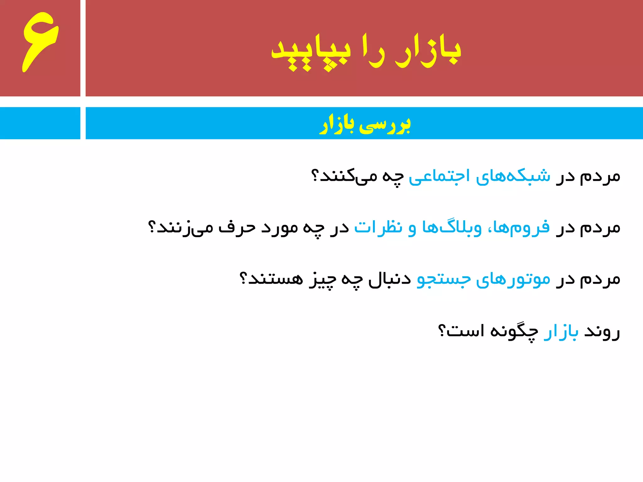 ‫بپایید‬ ‫را‬ ‫بازار‬6
‫در‬ ْ‫ٔزد‬‫اجتٕبػی‬ ‫ٞبی‬ٝ‫ضجى‬‫وٙٙذ؟‬‫ٔی‬ ٝ‫چ‬
‫در‬ ْ‫ٔزد‬‫٘ظزات‬ ٚ ‫ٞب‬‫ٚثالي‬ ،‫ٞب‬ْٚ‫فز‬‫س٘ٙذ؟‬‫ٔی‬ ‫حزف‬ ‫ٔٛرد‬ ٝ‫چ‬ ‫در‬
‫در‬ ْ‫ٔزد‬ٛ‫جستج‬ ‫ٔٛتٛرٞبی‬‫ٞستٙذ؟‬ ‫چیش‬ ٝ‫چ‬ َ‫د٘جب‬
‫رٚ٘ذ‬‫ثبسار‬‫است؟‬ ٍٝ٘ٛ‫چ‬
‫بازار‬ ‫بررسی‬
 