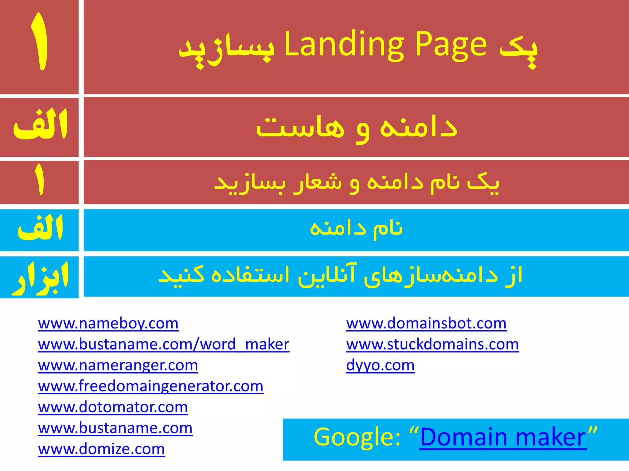 ‫یک‬Landing Page‫بسازید‬1
ٝٙٔ‫دا‬ ْ‫٘ب‬
‫الف‬ ‫ٞبست‬ ٚ ٝٙٔ‫دا‬
1 ‫ثسبسیذ‬ ‫ضؼبر‬ ٚ ٝٙٔ‫دا‬ ْ‫٘ب‬ ‫یه‬
‫الف‬
‫وٙیذ‬ ٜ‫استفبد‬ ٗ‫آ٘الی‬ ‫سبسٞبی‬ٝٙٔ‫دا‬ ‫اس‬‫ابسار‬
www.nameboy.com
www.bustaname.com/word_maker
www.nameranger.com
www.freedomaingenerator.com
www.dotomator.com
www.bustaname.com
www.domize.com
www.domainsbot.com
www.stuckdomains.com
dyyo.com
Google: “Domain maker”
 