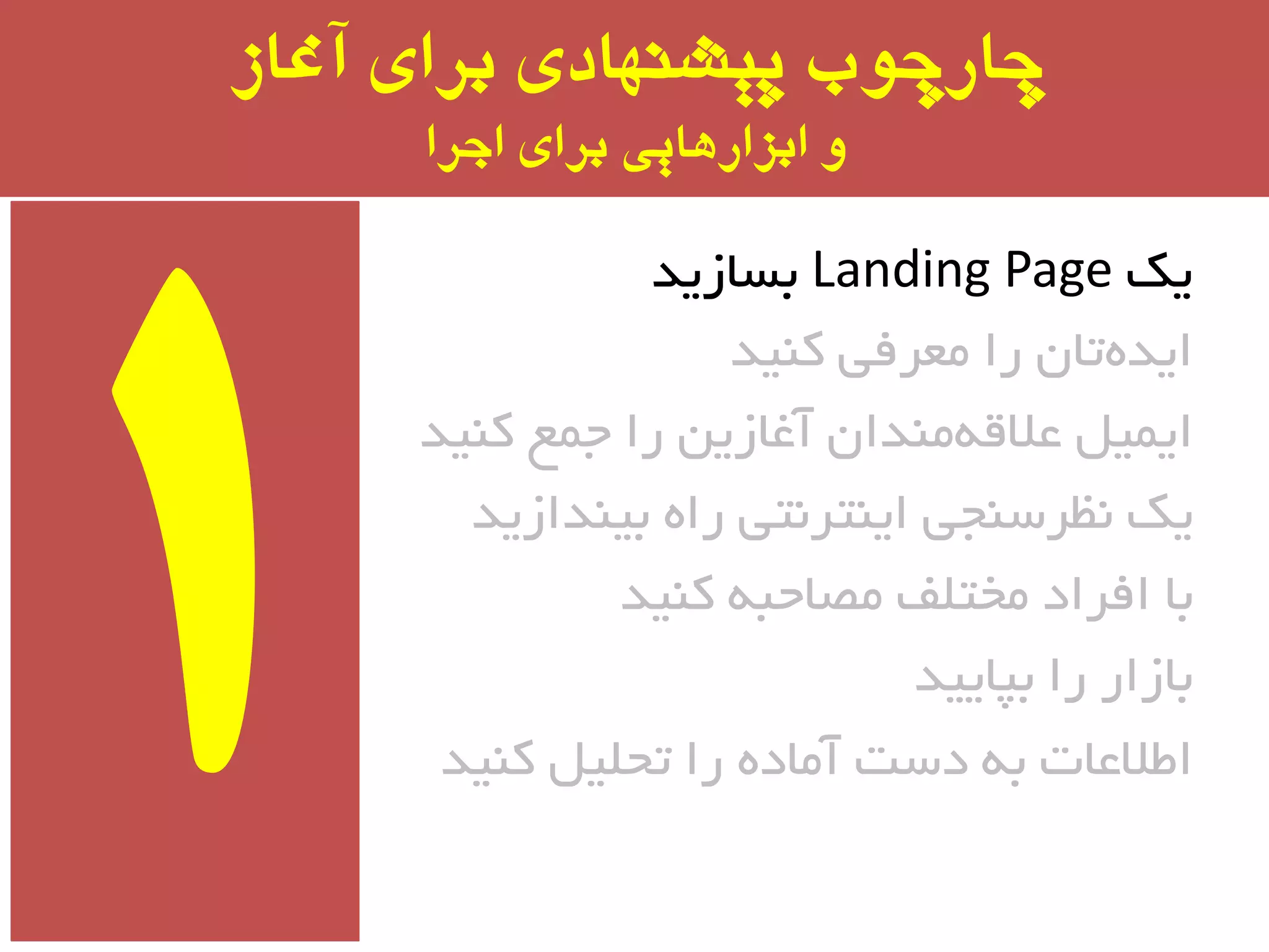 ‫آغاز‬ ‫برای‬ ‫پیشىُادی‬ ‫چارچًب‬
‫اجرا‬ ‫برای‬ ‫ابسارَایی‬ ‫ي‬
‫یه‬Landing Page‫ثسبسیذ‬
‫وٙیذ‬ ‫ٔؼزفی‬ ‫را‬ ٖ‫تب‬ٜ‫ایذ‬
‫وٙیذ‬ ‫جٕغ‬ ‫را‬ ٗ‫آغبسی‬ ٖ‫ٔٙذا‬ٝ‫ػالل‬ ُ‫ایٕی‬
‫ثیٙذاسیذ‬ ٜ‫را‬ ‫ایٙتز٘تی‬ ‫٘ظزسٙجی‬ ‫یه‬
‫وٙیذ‬ ٝ‫ٔػبحج‬ ‫ٔختّف‬ ‫افزاد‬ ‫ثب‬
‫ثپبییذ‬ ‫را‬ ‫ثبسار‬
‫وٙیذ‬ ُ‫تحّی‬ ‫را‬ ٜ‫آٔبد‬ ‫دست‬ ٝ‫ث‬ ‫اطالػبت‬
 