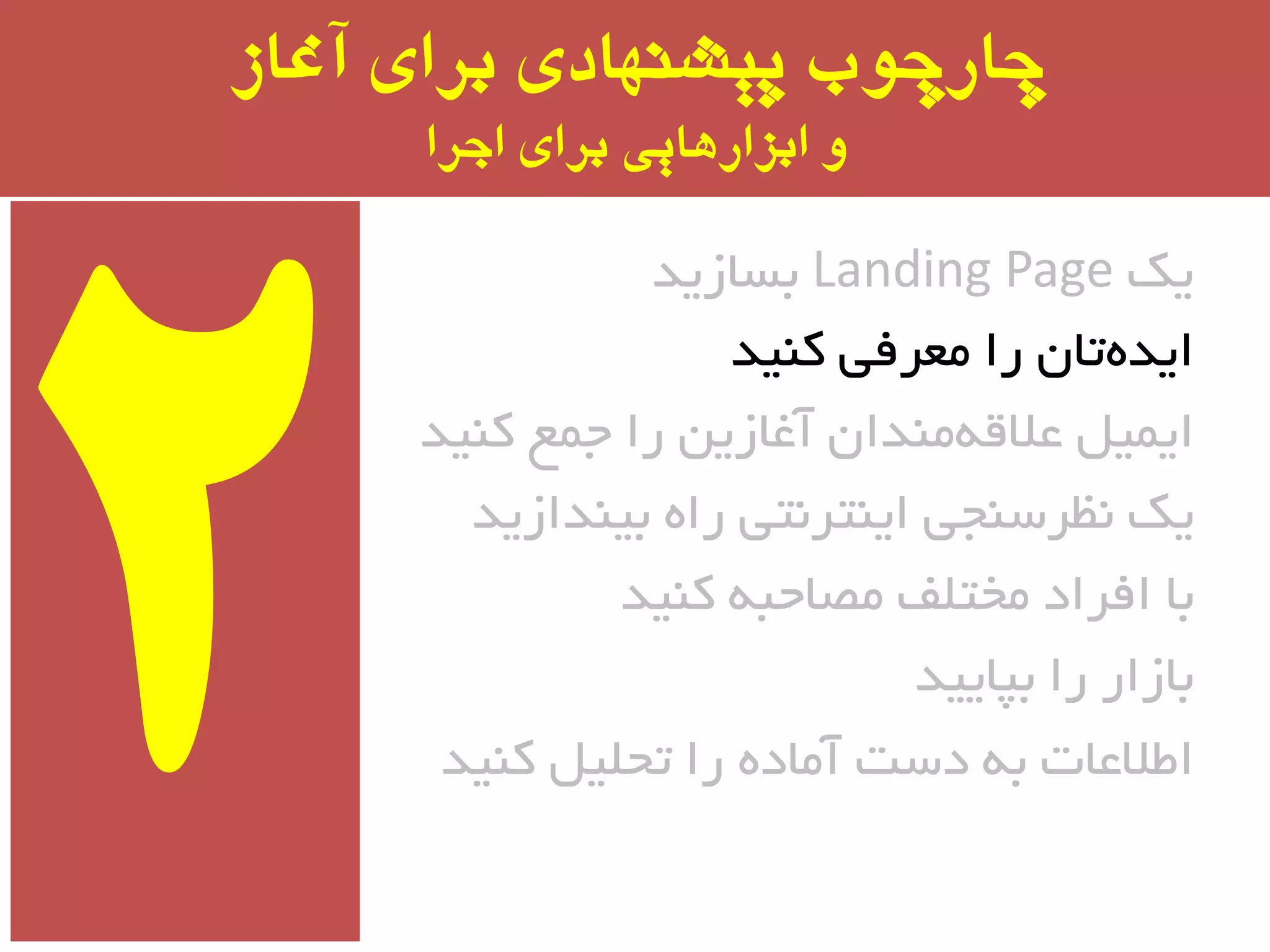 ‫آغاز‬ ‫برای‬ ‫پیشىُادی‬ ‫چارچًب‬
‫اجرا‬ ‫برای‬ ‫ابسارَایی‬ ‫ي‬
‫یه‬Landing Page‫ثسبسیذ‬
‫وٙیذ‬ ‫ٔؼزفی‬ ‫را‬ ٖ‫تب‬ٜ‫ایذ‬
‫وٙیذ‬ ‫جٕغ‬ ‫را‬ ٗ‫آغبسی‬ ٖ‫ٔٙذا‬ٝ‫ػالل‬ ُ‫ایٕی‬
‫ثیٙذاسیذ‬ ٜ‫را‬ ‫ایٙتز٘تی‬ ‫٘ظزسٙجی‬ ‫یه‬
‫وٙیذ‬ ٝ‫ٔػبحج‬ ‫ٔختّف‬ ‫افزاد‬ ‫ثب‬
‫ثپبییذ‬ ‫را‬ ‫ثبسار‬
‫وٙیذ‬ ُ‫تحّی‬ ‫را‬ ٜ‫آٔبد‬ ‫دست‬ ٝ‫ث‬ ‫اطالػبت‬
 