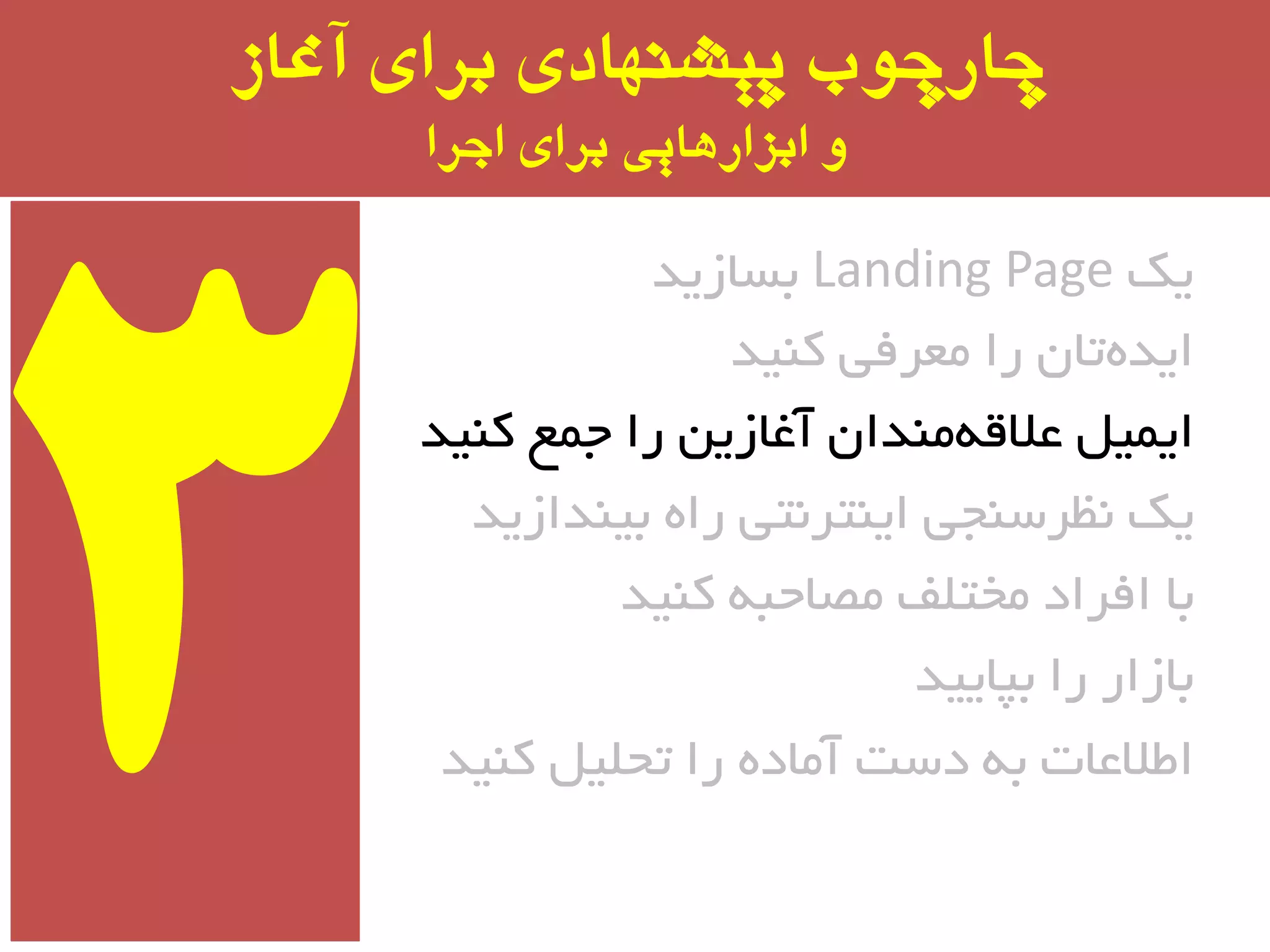 ‫آغاز‬ ‫برای‬ ‫پیشىُادی‬ ‫چارچًب‬
‫اجرا‬ ‫برای‬ ‫ابسارَایی‬ ‫ي‬
‫یه‬Landing Page‫ثسبسیذ‬
‫وٙیذ‬ ‫ٔؼزفی‬ ‫را‬ ٖ‫تب‬ٜ‫ایذ‬
‫وٙیذ‬ ‫جٕغ‬ ‫را‬ ٗ‫آغبسی‬ ٖ‫ٔٙذا‬ٝ‫ػالل‬ ُ‫ایٕی‬
‫ثیٙذاسیذ‬ ٜ‫را‬ ‫ایٙتز٘تی‬ ‫٘ظزسٙجی‬ ‫یه‬
‫وٙیذ‬ ٝ‫ٔػبحج‬ ‫ٔختّف‬ ‫افزاد‬ ‫ثب‬
‫ثپبییذ‬ ‫را‬ ‫ثبسار‬
‫وٙیذ‬ ُ‫تحّی‬ ‫را‬ ٜ‫آٔبد‬ ‫دست‬ ٝ‫ث‬ ‫اطالػبت‬
 