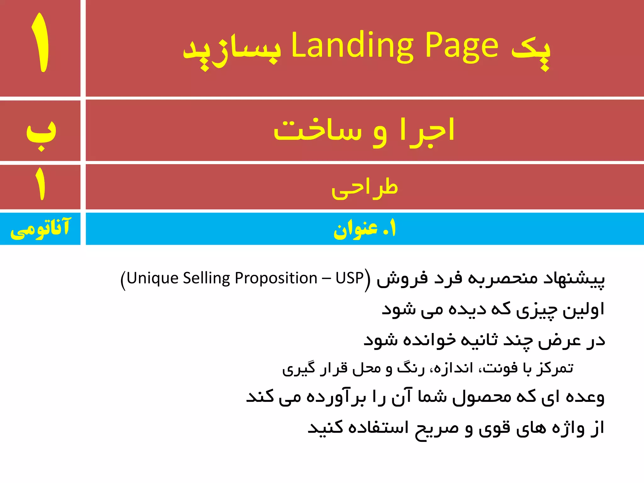 ‫یک‬Landing Page‫بسازید‬1
‫ب‬ ٚ ‫اجزا‬‫سبخت‬
1 ‫طزاحی‬
‫فزٚش‬ ‫فزد‬ ٝ‫ٔٙحػزث‬ ‫پیطٟٙبد‬$Unique Selling Proposition – USP#
‫ضٛد‬ ‫ٔی‬ ٜ‫دیذ‬ ٝ‫و‬ ‫چیشی‬ ٗ‫اِٚی‬
‫ضٛد‬ ٜ‫خٛا٘ذ‬ ٝ‫ثب٘ی‬ ‫چٙذ‬ ‫ػزؼ‬ ‫در‬
‫ٌیزی‬ ‫لزار‬ ُ‫ٔح‬ ٚ ً٘‫ر‬ ،ٜ‫ا٘ذاس‬ ،‫فٛ٘ت‬ ‫ثب‬ ‫تٕزوش‬
‫وٙذ‬ ‫ٔی‬ ٜ‫ثزآٚرد‬ ‫را‬ ٖ‫آ‬ ‫ضٕب‬ َٛ‫ٔحػ‬ ٝ‫و‬ ‫ای‬ ٜ‫ٚػذ‬
‫وٙیذ‬ ٜ‫استفبد‬ ‫غزیح‬ ٚ ‫لٛی‬ ‫ٞبی‬ ٜ‫ٚاص‬ ‫اس‬
‫آواتًمی‬ 1.‫عىًان‬
 