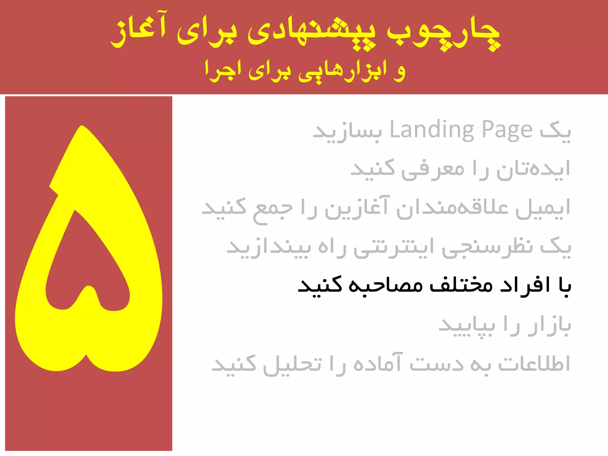 ‫آغاز‬ ‫برای‬ ‫پیشىُادی‬ ‫چارچًب‬
‫اجرا‬ ‫برای‬ ‫ابسارَایی‬ ‫ي‬
‫یه‬Landing Page‫ثسبسیذ‬
‫وٙیذ‬ ‫ٔؼزفی‬ ‫را‬ ٖ‫تب‬ٜ‫ایذ‬
‫وٙیذ‬ ‫جٕغ‬ ‫را‬ ٗ‫آغبسی‬ ٖ‫ٔٙذا‬ٝ‫ػالل‬ ُ‫ایٕی‬
‫ثیٙذاسیذ‬ ٜ‫را‬ ‫ایٙتز٘تی‬ ‫٘ظزسٙجی‬ ‫یه‬
‫وٙیذ‬ ٝ‫ٔػبحج‬ ‫ٔختّف‬ ‫افزاد‬ ‫ثب‬
‫ثپبییذ‬ ‫را‬ ‫ثبسار‬
‫وٙیذ‬ ُ‫تحّی‬ ‫را‬ ٜ‫آٔبد‬ ‫دست‬ ٝ‫ث‬ ‫اطالػبت‬
 