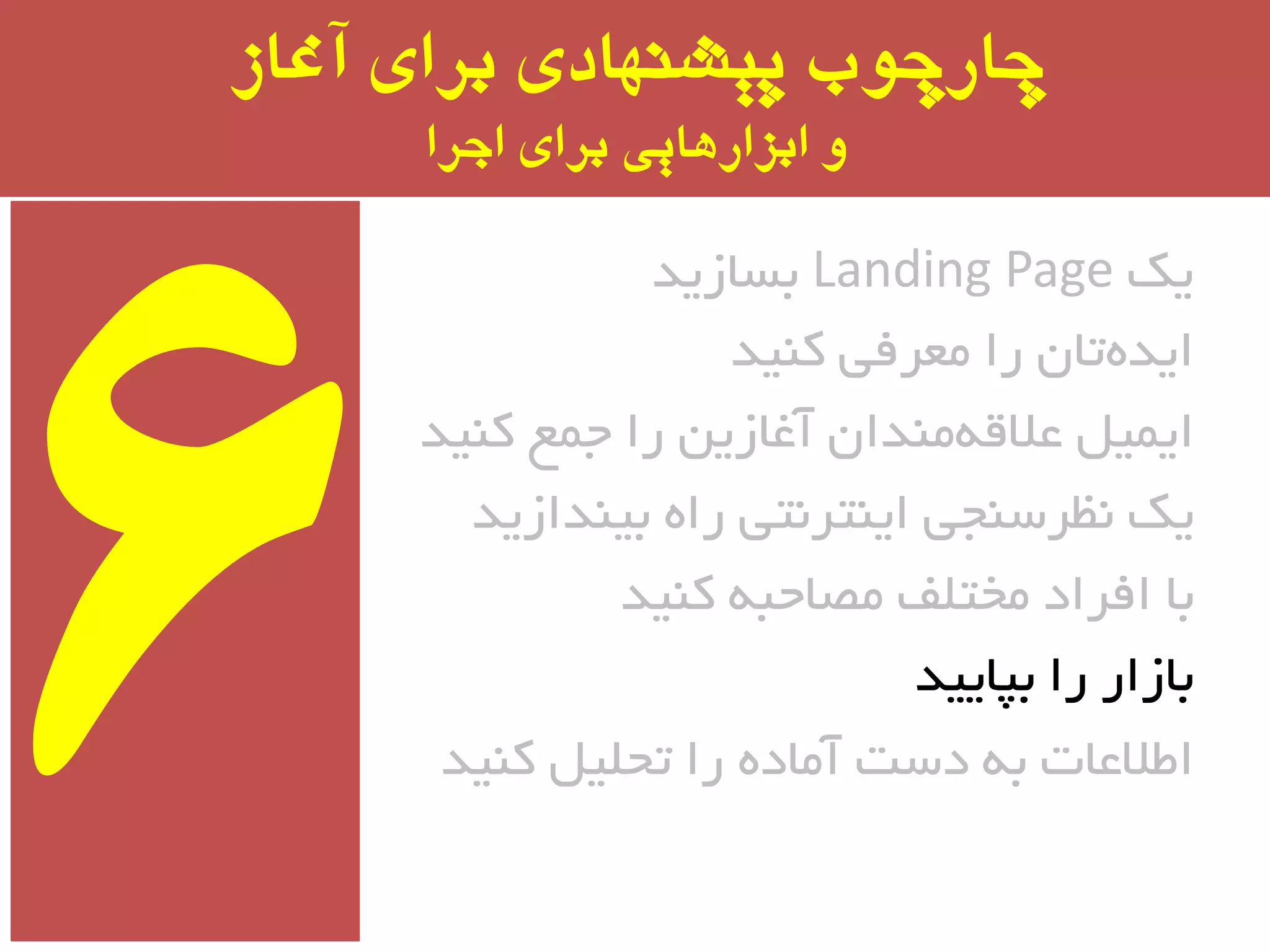 ‫آغاز‬ ‫برای‬ ‫پیشىُادی‬ ‫چارچًب‬
‫اجرا‬ ‫برای‬ ‫ابسارَایی‬ ‫ي‬
‫یه‬Landing Page‫ثسبسیذ‬
‫وٙیذ‬ ‫ٔؼزفی‬ ‫را‬ ٖ‫تب‬ٜ‫ایذ‬
‫وٙیذ‬ ‫جٕغ‬ ‫را‬ ٗ‫آغبسی‬ ٖ‫ٔٙذا‬ٝ‫ػالل‬ ُ‫ایٕی‬
‫ثیٙذاسیذ‬ ٜ‫را‬ ‫ایٙتز٘تی‬ ‫٘ظزسٙجی‬ ‫یه‬
‫وٙیذ‬ ٝ‫ٔػبحج‬ ‫ٔختّف‬ ‫افزاد‬ ‫ثب‬
‫ثپبییذ‬ ‫را‬ ‫ثبسار‬
‫وٙیذ‬ ُ‫تحّی‬ ‫را‬ ٜ‫آٔبد‬ ‫دست‬ ٝ‫ث‬ ‫اطالػبت‬
 