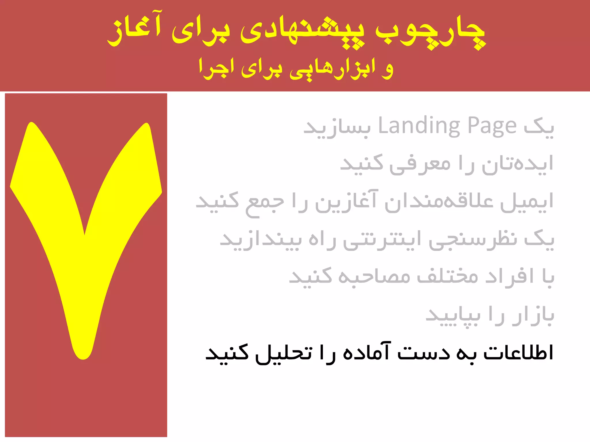 ‫آغاز‬ ‫برای‬ ‫پیشىُادی‬ ‫چارچًب‬
‫اجرا‬ ‫برای‬ ‫ابسارَایی‬ ‫ي‬
‫یه‬Landing Page‫ثسبسیذ‬
‫وٙیذ‬ ‫ٔؼزفی‬ ‫را‬ ٖ‫تب‬ٜ‫ایذ‬
‫وٙیذ‬ ‫جٕغ‬ ‫را‬ ٗ‫آغبسی‬ ٖ‫ٔٙذا‬ٝ‫ػالل‬ ُ‫ایٕی‬
‫ثیٙذاسیذ‬ ٜ‫را‬ ‫ایٙتز٘تی‬ ‫٘ظزسٙجی‬ ‫یه‬
‫وٙیذ‬ ٝ‫ٔػبحج‬ ‫ٔختّف‬ ‫افزاد‬ ‫ثب‬
‫ثپبییذ‬ ‫را‬ ‫ثبسار‬
‫وٙیذ‬ ُ‫تحّی‬ ‫را‬ ٜ‫آٔبد‬ ‫دست‬ ٝ‫ث‬ ‫اطالػبت‬
 