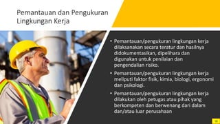 Pemantauan dan Pengukuran
Lingkungan Kerja
• Pemantauan/pengukuran lingkungan kerja
dilaksanakan secara teratur dan hasilnya
didokumentasikan, dipelihara dan
digunakan untuk penilaian dan
pengendalian risiko.
• Pemantauan/pengukuran lingkungan kerja
meliputi faktor fisik, kimia, biologi, ergonomi
dan psikologi.
• Pemantauan/pengukuran lingkungan kerja
dilakukan oleh petugas atau pihak yang
berkompeten dan berwenang dari dalam
dan/atau luar perusahaan
10
 