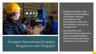 Peralatan Pemeriksaan/Inspeksi,
Pengukuran dan Pengujian
• Terdapat prosedur yang
terdokumentasi mengenai
identifikasi, kalibrasi,
pemeliharaan dan
penyimpanan untuk alat
pemeriksaan, ukur dan uji
mengenai K3.
• Alat dipelihara dan
dikalibrasi oleh petugas atau
pihak yang berkompeten
dan berwenang dari dalam
dan/atau luar perusahaan
11
 